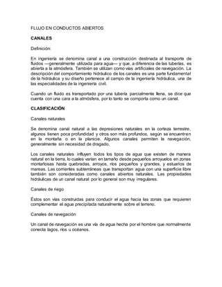 FLUJO EN CONDUCTOS ABIERTOS
CANALES
Definición:
En ingeniería se denomina canal a una construcción destinada al transporte de
fluidos —generalmente utilizada para agua— y que, a diferencia de las tuberías, es
abierta a la atmósfera. También se utilizan como vías artificiales de navegación. La
descripción del comportamiento hidráulico de los canales es una parte fundamental
de la hidráulica y su diseño pertenece al campo de la ingeniería hidráulica, una de
las especialidades de la ingeniería civil.
Cuando un fluido es transportado por una tubería parcialmente llena, se dice que
cuenta con una cara a la atmósfera, por lo tanto se comporta como un canal.
CLASIFICACIÓN
Canales naturales
Se denomina canal natural a las depresiones naturales en la corteza terrestre,
algunos tienen poca profundidad y otros son más profundos, según se encuentren
en la montaña o en la planicie. Algunos canales permiten la navegación,
generalmente sin necesidad de dragado.
Los canales naturales influyen todos los tipos de agua que existen de manera
natural en la tierra, lo cuales varían en tamaño desde pequeños arroyuelos en zonas
montañosas hasta quebradas, arroyos, ríos pequeños y grandes, y estuarios de
mareas. Las corrientes subterráneas que transportan agua con una superficie libre
también son consideradas como canales abiertos naturales. Las propiedades
hidráulicas de un canal natural por lo general son muy irregulares.
Canales de riego
Éstos son vías construidas para conducir el agua hacia las zonas que requieren
complementar el agua precipitada naturalmente sobre el terreno.
Canales de navegación
Un canal de navegación es una vía de agua hecha por el hombre que normalmente
conecta lagos, ríos u océanos.
 