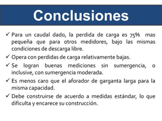 Conclusiones
 Para un caudal dado, la perdida de carga es 75% mas
pequeña que para otros medidores, bajo las mismas
condiciones de descarga libre.
 Opera con perdidas de carga relativamente bajas.
 Se logran buenas mediciones sin sumergencia, o
inclusive, con sumergencia moderada.
 Es menos caro que el aforador de garganta larga para la
misma capacidad.
 Debe construirse de acuerdo a medidas estándar, lo que
dificulta y encarece su construcción.
 