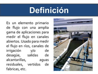 Definición
Es un elemento primario
de flujo con una amplia
gama de aplicaciones para
medir el flujo en canales
abiertos. Usado para medir
el flujo en ríos, canales de
irrigación y/o de
desagüe, salidas de
alcantarillas, aguas
residuales, vertidos de
fabricas, etc.
 