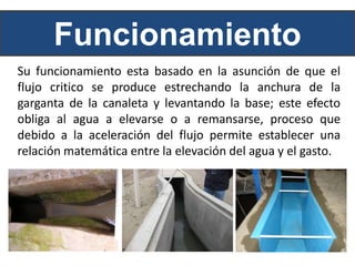 Funcionamiento
Su funcionamiento esta basado en la asunción de que el
flujo critico se produce estrechando la anchura de la
garganta de la canaleta y levantando la base; este efecto
obliga al agua a elevarse o a remansarse, proceso que
debido a la aceleración del flujo permite establecer una
relación matemática entre la elevación del agua y el gasto.
 