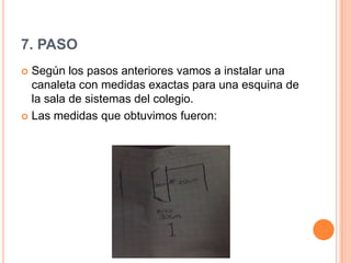 7. PASO
 Según los pasos anteriores vamos a instalar una
canaleta con medidas exactas para una esquina de
la sala de sistemas del colegio.
 Las medidas que obtuvimos fueron:
 