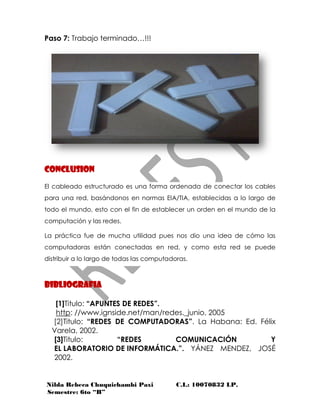 Nilda Rebeca Chuquichambi Paxi C.I.: 10070832 LP.
Semestre: 6to “B”
Paso 7: Trabajo terminado…!!!
CONCLUSION
El cableado estructurado es una forma ordenada de conectar los cables
para una red, basándonos en normas EIA/TIA, establecidas a lo largo de
todo el mundo, esto con el fin de establecer un orden en el mundo de la
computación y las redes.
La práctica fue de mucha utilidad pues nos dio una idea de cómo las
computadoras están conectadas en red, y como esta red se puede
distribuir a lo largo de todas las computadoras.
BIBLIOGRAFIA
[1]Titulo: “APUNTES DE REDES”.
http: //www.ignside.net/man/redes._junio, 2005
[2]Titulo: “REDES DE COMPUTADORAS”. La Habana: Ed. Félix
Varela, 2002.
[3]Titulo: “REDES COMUNICACIÓN Y
EL LABORATORIO DE INFORMÁTICA.”. YÁNEZ MENDEZ, JOSÉ
2002.
 