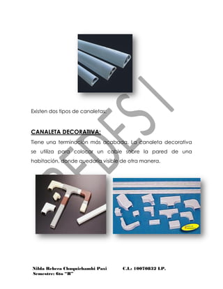 Nilda Rebeca Chuquichambi Paxi C.I.: 10070832 LP.
Semestre: 6to “B”
Existen dos tipos de canaletas:
CANALETA DECORATIVA:
Tiene una terminación más acabada. La canaleta decorativa
se utiliza para colocar un cable sobre la pared de una
habitación, donde quedaría visible de otra manera.
 