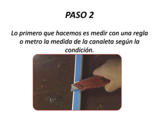 PASO 2
Lo primero que hacemos es medir con una regla
o metro la medida de la canaleta según la
condición.

 