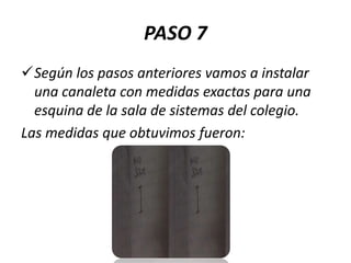 PASO 7
Según los pasos anteriores vamos a instalar
una canaleta con medidas exactas para una
esquina de la sala de sistemas del colegio.
Las medidas que obtuvimos fueron:

 