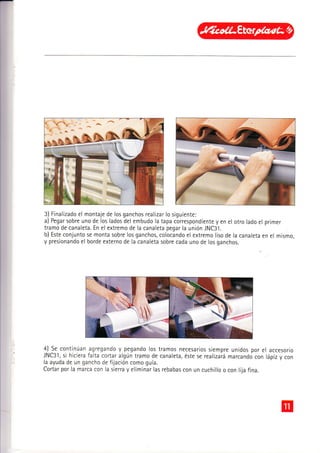 3) Finalizado el montaje de los ganchos realizar lo siguiente:
a) Pegar sobre uno de los lados del embudo la tapa correspondiente y en el otro lado el
tramo de canaleta. En el extremo de la canaleta pegar la unión JNC31.
b) Este conjunto se monta sobre los ganchos, colocando el extremo liso de la canaleta
y presionando el borde externo de la canaleta sobre cada uno de los ganchos.
pflmer
en el mismo,
4J
_Se
continúan agregando y pegando los tramos necesarios siempre unidos por el accesorio
JNC31, si hiciera falta cortar algún tramo de canaleta, éste se realizará marcando con lápiz y con
la ayuda de un gancho de fijación como guía.
Cortar por la marca con la sierra y eliminar las rebabas con un cuchillo o con lija fina.
 