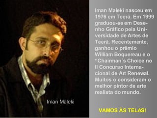 Iman Maleki nasceu em 1976 em Teerã. Em 1999 graduou-se em Dese-nho Gráfico pela Uni-versidade de Artes de Teerã. Recentemente, ganhou o prêmio  William Boquereau e o “Chairman´s Choice no II Concurso Interna-cional de Art Renewal.  Muitos o consideram o melhor pintor de arte realista do mundo. VAMOS ÀS TELAS! Iman Maleki 