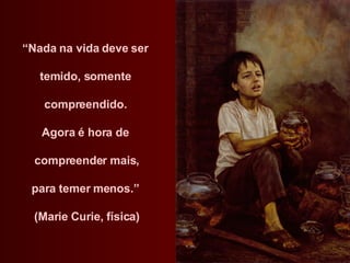 “ Nada na vida deve ser  temido, somente  compreendido.  Agora é hora de  compreender mais, para temer menos.”  (Marie Curie, física) 