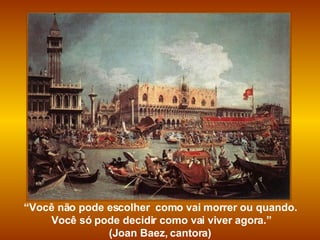 “ Você não pode escolher  como vai morrer ou quando. Você só pode decidir como vai viver agora.” (Joan Baez, cantora)  