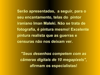 Serão apresentadas,  a seguir, para o seu encantamento, telas do  pintor iraniano Iman Maleki. Não se trata de fotografia, é pintura mesmo! Excelente pintura realista que as guerras e censuras não nos deixam ver.  "Seus desenhos competem com as câmeras digitais de 10 megapixels",  afirmam os especialistas! 