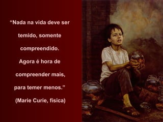 “ Nada na vida deve ser  temido, somente  compreendido.  Agora é hora de  compreender mais, para temer menos.”  (Marie Curie, física) 