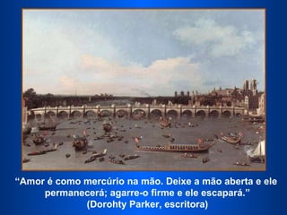 “ Amor é como mercúrio na mão. Deixe a mão aberta e ele  permanecerá; agarre-o firme e ele escapará.” (Dorohty Parker, escritora)  
