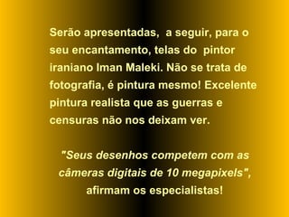 Serão apresentadas,  a seguir, para o seu encantamento, telas do  pintor iraniano Iman Maleki. Não se trata de fotografia, é pintura mesmo! Excelente pintura realista que as guerras e censuras não nos deixam ver.  "Seus desenhos competem com as câmeras digitais de 10 megapixels",  afirmam os especialistas! 
