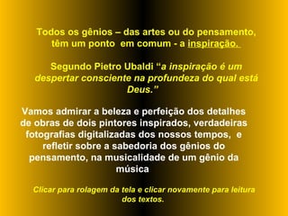 Todos os gênios – das artes ou do pensamento, têm um ponto  em comum - a  inspiração.  Segundo Pietro Ubaldi “ a inspiração é um despertar consciente na profundeza do qual está Deus.”  Vamos admirar a beleza e perfeição dos detalhes de obras de dois pintores inspirados, verdadeiras fotografias digitalizadas dos nossos tempos,  e refletir sobre a sabedoria dos gênios do pensamento, na musicalidade de um gênio da música  Clicar para rolagem da tela e clicar novamente para leitura dos textos.  