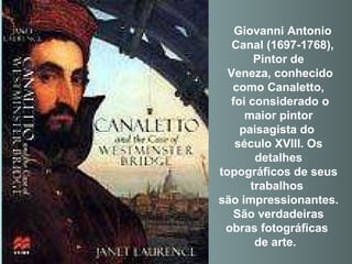 Pintor de Veneza, conhecido como Canaletto, foi considerado o maior pintor paisagista do  século XVIII. Os detalhes topográficos de seus trabalhos  são impressionantes. São verdadeiras obras fotográficas  de arte.      Giovanni Antonio Canal (1697-1768), 