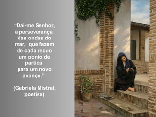 “” Dai-me Senhor, a perseverança  das ondas do mar,  que fazem de cada recuo um ponto de partida  para um novo avanço.”  (Gabriela Mistral, poetisa) 