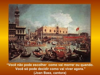 “ Você não pode escolher  como vai morrer ou quando. Você só pode decidir como vai viver agora.” (Joan Baez, cantora)  