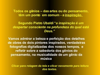 Todos os gênios – das artes ou do pensamento, têm um ponto  em comum - a  inspiração.  Segundo Pietro Ubaldi “ a inspiração é um despertar consciente na profundeza do qual está Deus.”  Vamos admirar a beleza e perfeição dos detalhes de obras de dois pintores inspirados, verdadeiras fotografias digitalizadas dos nossos tempos,  e refletir sobre a sabedoria dos gênios do pensamento, na musicalidade de um gênio da música  Clicar para rolagem da tela e clicar novamente para leitura dos textos.  