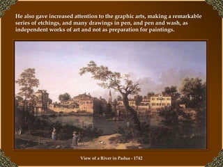 He also gave increased attention to the graphic arts, making a remarkable series of etchings, and many drawings in pen, and pen and wash, as independent works of art and not as preparation for paintings.   View of a River in Padua - 1742   