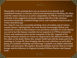 Meanwhile, in his painting there was an increase in an already well-established tendency to become stylized and mechanical in handling. He often used the camera obscura as an aid to composition. In 1746 he went to England, evidently at the suggestion of Jacopo Amigoni (the War of the Austrian Succession drastically curtailed foreign travel, and Canaletto's tourist trade in Venice had dried up).  For a time he was very successful painting views of London and of various country houses. Subsequently, his work became increasingly lifeless and mannered, so much so that rumours were put about, probably by rivals, that he was not in fact the famous Canaletto but an impostor. In 1755 he returned to Venice and continued active for the remainder of his life. Legends of his having amassed a fortune in Venice are disproved by the official inventory of his estate on his death. Before this, Joseph Smith had sold the major part of his paintings to George III, thus bringing into the royal collection an unrivalled group of Canaletto's paintings and drawings. Canaletto was highly influential in Italy and elsewhere. His nephew Bernardo Bellotto took his style to Central Europe and his followers in England included William Marlow and Samuel Scott. 