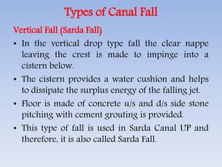 Types of Canal Fall
Vertical Fall (Sarda Fall)
• In the vertical drop type fall the clear nappe
leaving the crest is made to impinge into a
cistern below.
• The cistern provides a water cushion and helps
to dissipate the surplus energy of the falling jet.
• Floor is made of concrete u/s and d/s side stone
pitching with cement grouting is provided.
• This type of fall is used in Sarda Canal UP and
therefore, it is also called Sarda Fall.
 