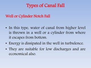 Types of Canal Fall
Well or Cylinder Notch Fall
• In this type, water of canal from higher level
is thrown in a well or a cylinder from where
it escapes from bottom.
• Energy is dissipated in the well in turbulence.
• They are suitable for low discharges and are
economical also.
 