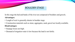 BOULDER STAGE
In this stage the bed and banks of the river are composed of boulders and gravels.
Advantages:
• Length of weir is generally shorter in boulder stage.
• Construction materials such as stone, aggregates, sand, gravel are locally available.
Disadvantages:
• Seepage losses are high.
• Demand of irrigation water is low because the land is not fertile.
 