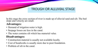 TROUGH OR ALLUVIAL STAGE
In this stage the cross section of river is made up of alluvial sand and silt. The bed
slope and velocity are small.
Advantages:
• Demand of irrigation water is high.
• Seepage losses are less in the canal.
• The water contains silt which has manurial value.
Disadvantages:
• Construction material is usually not available locally.
• Cost of headworks is usually more due to poor foundation.
• Problem of silt in the canal.
 