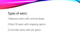 Types of weirs:
1.Masonry weirs with vertical drops
2.Rock fill weirs with slopping apron.
3.Concrete weirs with d/s glacis
 
