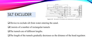 SILT EXCLUDER
 Device to exclude silt from water entering the canal.
Consists of a number of rectangular tunnels
The tunnels are of different lengths.
The length of the tunnels gradually decreases as the distance of the head regulator.
 