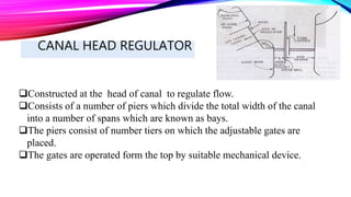 CANAL HEAD REGULATOR
Constructed at the head of canal to regulate flow.
Consists of a number of piers which divide the total width of the canal
into a number of spans which are known as bays.
The piers consist of number tiers on which the adjustable gates are
placed.
The gates are operated form the top by suitable mechanical device.
 