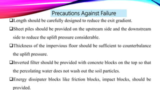 Precautions Against Failure
Length should be carefully designed to reduce the exit gradient.
Sheet piles should be provided on the upstream side and the downstream
side to reduce the uplift pressure considerable.
Thickness of the impervious floor should be sufficient to counterbalance
the uplift pressure.
Inverted filter should be provided with concrete blocks on the top so that
the percolating water does not wash out the soil particles.
Energy dissipater blocks like friction blocks, impact blocks, should be
provided.
 