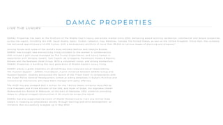 D A M A C P R O P E R T I E S
L I V E T H E L U X U R Y
DAMAC Properties has been at the forefront of the Middle East’s luxury real estate market since 2002, delivering award-winning residential, commercial and leisure properties
across the region, including the UAE, Saudi Arabia, Qatar, Jordan, Lebanon, Iraq, Maldives, Canada, the United States, as well as the United Kingdom. Since then, the company
has delivered approximately 42,000 homes, with a development portfolio of more than 28,000 at various stages of planning and progress.*
Joining forces with some of the world’s most eminent fashion and lifestyle brands,
DAMAC has brought new and exciting living concepts to the market in collaborations
that include a golf course managed by The Trump Organization, and luxury homes in
association with Versace, Cavalli, Just Cavalli, de Grisogono, Paramount Hotels & Resorts,
Rotana and the Radisson Hotel Group. With a consistent vision, and strong momentum,
DAMAC Properties is building the next generation of Middle Eastern luxury living.
DAMAC places a great emphasis on philanthropy and corporate social responsibility.
The Hussain Sajwani – DAMAC Foundation, a joint initiative between DAMAC Group and
Hussain Sajwani, recently announced the launch of the ‘Fresh Slate’ in collaboration with
the Dubai Police General Headquarters, aimed at aiding detainees in Dubai’s Punitive and
Correctional Institutions who have been charged with petty offences.
The HSDF has also pledged AED 5 million for the 1 Billion Meals initiative launched by
Vice President and Prime Minister of the UAE, and Ruler of Dubai, His Highness Sheikh
Mohammed bin Rashid Al Maktoum, at the start of Ramadan 2022, aimed at providing
meals to underprivileged communities in 50 countries across the world.
DAMAC has also supported the vision of Sheikh Mohammed to train one million Arab
coders in creating an empowered society through learning and skills development, an
initiative that successfully wrapped up in May 2022.
 