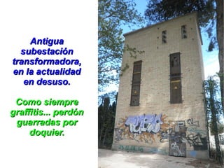 Antigua
  subestación
transformadora,
en la actualidad
   en desuso.

 Como siempre
graffitis... perdón
 guarradas por
     doquier.
 