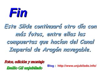 Fin
Este Slide continuará otro día con
    más fotos, entre ellas las
 compuertas que hacían del Canal
  Imperial de Aragón navegable.

Fotos, edición y montaje
                           Blog : http://www.unjubilado.info/
 Emilio Gil unjubilado
 