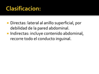  Directas: lateral al anillo superficial, por
debilidad de la pared abdominal.
 Indirectas: incluye contenido abdominal,
recorre todo el conducto inguinal.
 
