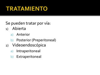 Se pueden tratar por vía:
1) Abierta
a) Anterior
b) Posterior (Preperitoneal)
2) Videoendoscópica
a) Intraperitoneal
b) Extraperitoneal
 