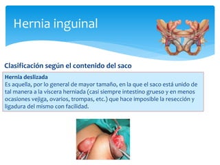 Hernia inguinal
Clasificación según el contenido del saco
Hernia deslizada
Es aquella, por lo general de mayor tamaño, en la que el saco está unido de
tal manera a la víscera herniada (casi siempre intestino grueso y en menos
ocasiones vejiga, ovarios, trompas, etc.) que hace imposible la resección y
ligadura del mismo con facilidad.
 