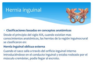 Hernia inguinal
 Clasificaciones basadas en conceptos anatómicos
Desde el principio del siglo XIX, cuando existían mas
conocimientos anatómicos, las hernias de la región inguinocrural
se clasificaron en:
Hernia inguinal oblicua externa
Cuando el saco salía a través del orificio inguinal interno
introduciéndose en el conducto inguinal y estaba rodeado por el
músculo cremáster, podía llegar al escroto.
 