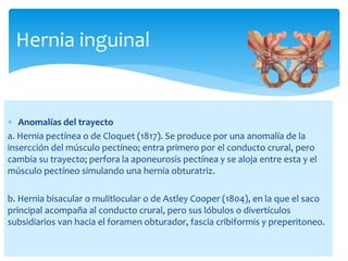  Anomalías del trayecto
a. Hernia pectínea o de Cloquet (1817). Se produce por una anomalía de la
insercción del músculo pectíneo; entra primero por el conducto crural, pero
cambia su trayecto; perfora la aponeurosis pectínea y se aloja entre esta y el
músculo pectíneo simulando una hernia obturatriz.
b. Hernia bisacular o mulitlocular o de Astley Cooper (1804), en la que el saco
principal acompaña al conducto crural, pero sus lóbulos o divertículos
subsidiarios van hacia el foramen obturador, fascia cribiformis y preperitoneo.
Hernia inguinal
 