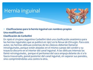  Clasificaciones para la hernia inguinal con nombres propios
Una modificación:
Clasificación de Corbellini
En 1906 el cirujano argentino Corbellini ideó una clasificación anatómica para
las hernias inguinales que se publicó en 1907 en la Revue de Chirurgie. Para este
autor, las hernias oblicuas externas de los clásicos deberían llamarse
intrainguinales, porque están alojadas en el mismo cuerpo del cordón y su
trayecto discurre en el interior del canal inguinal. A las oblicuas internas las
llamó retroinguinales, porque el peritoneo del saco empuja delante de sí a la
fascia trasversalis, pared posterior del canal inguinal, sin separar sus paredes,
sino comprimiéndolas una contra la otra.
Hernia inguinal
 