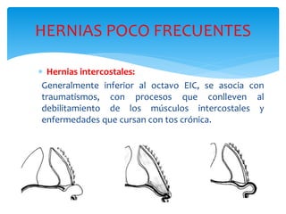 HERNIAS POCO FRECUENTES
 Hernias intercostales:
Generalmente inferior al octavo EIC, se asocia con
traumatismos, con procesos que conlleven al
debilitamiento de los músculos intercostales y
enfermedades que cursan con tos crónica.
 