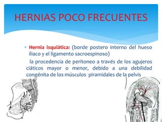 HERNIAS POCO FRECUENTES
 Hernia isquiática: (borde postero interno del hueso
iliaco y el ligamento sacroespinoso)
la procedencia de peritoneo a través de los agujeros
ciáticos mayor o menor, debido a una debilidad
congénita de los músculos piramidales de la pelvis
 