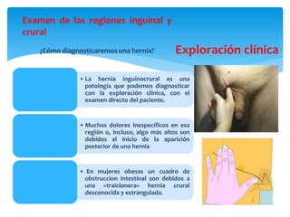 Exploración clínica
Examen de las regiones inguinal y
crural
¿Cómo diagnosticaremos una hernia?
• La hernia inguinocrural es una
patología que podemos diagnosticar
con la exploración clínica, con el
examen directo del paciente.
• Muchos dolores inespecíficos en esa
región o, incluso, algo más altos son
debidos al inicio de la aparición
posterior de una hernia
• En mujeres obesas un cuadro de
obstruccion intestinal son debidos a
una «traicionera» hernia crural
desconocida y estrangulada.
 