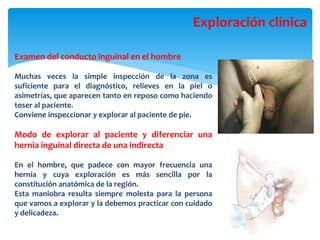Examen del conducto inguinal en el hombre
Muchas veces la simple inspección de la zona es
suficiente para el diagnóstico, relieves en la piel o
asimetrías, que aparecen tanto en reposo como haciendo
toser al paciente.
Conviene inspeccionar y explorar al paciente de pie.
Modo de explorar al paciente y diferenciar una
hernia inguinal directa de una indirecta
En el hombre, que padece con mayor frecuencia una
hernia y cuya exploración es más sencilla por la
constitución anatómica de la región.
Esta maniobra resulta siempre molesta para la persona
que vamos a explorar y la debemos practicar con cuidado
y delicadeza.
Exploración clínica
 