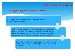 La región inguinocrural en la mujer
Exploración clínica
En la mujer, una hernia indirecta incipiente resulta
muy díficil de descubrir;
A veces, colocar nuestra mano abierta a nivel del anillo
interno; al toser la enferma sepuede percibir en la
palma de nuestra mano un impulso el saco herniario
desciende a través del extremo superior del conducto
Esta misma maniobra resulta útil en el varón, cuando un
anillo externo muy pequeño impide introducir el dedo en
el conducto.
 