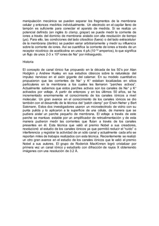 manipulación mecánica se pueden separar los fragmentos de la membrana 
celular y entonces medirlos individualmente. Un electrodo en el capilar lleno de 
tampón es suficiente para conectar el aparato de medida. Si se realiza un 
potencial definido (en inglés to clamp, grapar) se puede medir la corriente de 
iones a través del dominio de membrana aislado con alta resolución de tiempo 
(μs). Para ello, las condiciones del lado citosólico (fuera) o del lado extracelular 
de la membrana (dentro) se pueden variar arbitrariamente y medir su influencia 
sobre la corriente de iones. Así se cuantifica la corriente de iones a través de un 
receptor nicotínico de acetilcolina en unos 4 pA (10-12 amperios), lo que significa 
un flujo de unos 2-3 x 104 iones de Na+ por milisegundo. 
Historia 
El concepto de canal iónico fue propuesto en la década de los 50’s por Alan 
Hodgkin y Andrew Huxley en sus estudios clásicos sobre la naturaleza del 
impulso nervioso en el axón gigante del calamar. En su modelo cuantitativo 
propusieron que las corrientes de Na+ y K+ estaban localizadas en sitios 
particulares en la membrana a los cuales les llamaron “parches activos”. 
Actualmente sabemos que estos parches activos son los canales de Na+ y K+ 
activados por voltaje. A partir de entonces y en los últimos 50 años, se ha 
incrementado enormemente el conocimiento de los canales iónicos a nivel 
molecular. Un gran avance en el conocimiento de los canales iónicos se dio 
también con el desarrollo de la técnica del “patch clamp” por Erwin Neher y Bert 
Sakmann. Estos dos investigadores usaron un microelectrodo de vidrio con su 
punta pulida y lo aplicaron a la superficie de una célula, de manera que se 
pudiera aislar un parche pequeño de membrana. El voltaje a través de este 
parche se mantuvo estable por un amplificador de retroalimentación y de esta 
manera pudieron medir las corrientes que fluían a través de los canales 
presentes en él. Esta técnica que valió el premio Nobel a sus creadores, 
revolucionó el estudio de los canales iónicos ya que permitió reducir el “ruido” o 
interferencia y registrar la actividad de un sólo canal y actualmente cada año se 
reportan miles de trabajos realizados con esta técnica. Recientemente se realizó 
un otro gran avance en el estudio de los canales iónicos que le valió el premio 
Nobel a sus autores. El grupo de Roderick MacKinnon logró cristalizar por 
primera vez un canal iónico y estudiarlo con difracción de rayos X obteniendo 
imágenes con una resolución de 3.2 Å. 
 