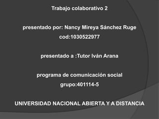 Trabajo colaborativo 2
presentado por: Nancy Mireya Sánchez Ruge
cod:1030522977
presentado a :Tutor Iván Arana
programa de comunicación social
grupo:401114-5
UNIVERSIDAD NACIONAL ABIERTA Y A DISTANCIA
 