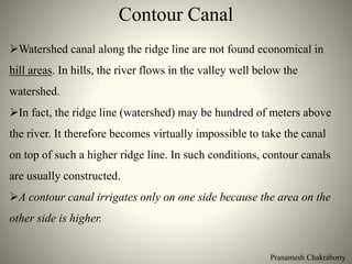 Contour Canal
Pranamesh Chakraborty
Watershed canal along the ridge line are not found economical in
hill areas. In hills, the river flows in the valley well below the
watershed.
In fact, the ridge line (watershed) may be hundred of meters above
the river. It therefore becomes virtually impossible to take the canal
on top of such a higher ridge line. In such conditions, contour canals
are usually constructed.
A contour canal irrigates only on one side because the area on the
other side is higher.
 