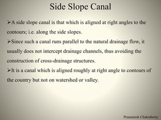Side Slope Canal
Pranamesh Chakraborty
A side slope canal is that which is aligned at right angles to the
contours; i.e. along the side slopes.
Since such a canal runs parallel to the natural drainage flow, it
usually does not intercept drainage channels, thus avoiding the
construction of cross-drainage structures.
It is a canal which is aligned roughly at right angle to contours of
the country but not on watershed or valley.
 